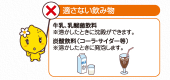 適さない飲み物：牛乳、乳酸菌飲料（溶かしたときに沈殿ができます。）、炭酸飲料（コーラ・サイダー等。溶かしたときに発泡します。）